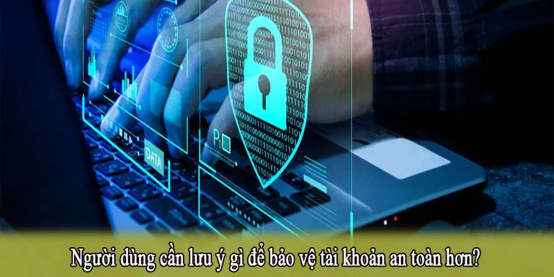 Người dùng cần lưu ý gì để bảo vệ tài khoản an toàn hơn?